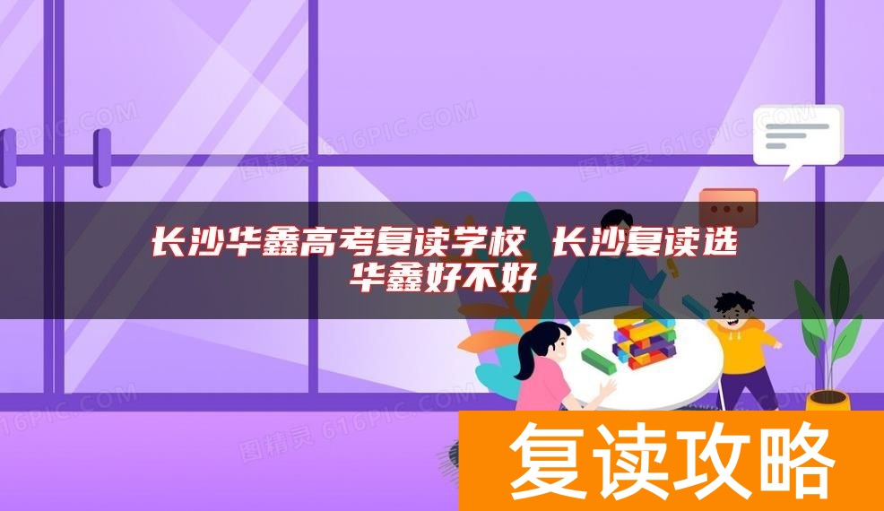长沙华鑫高考复读学校 长沙复读选华鑫好不好